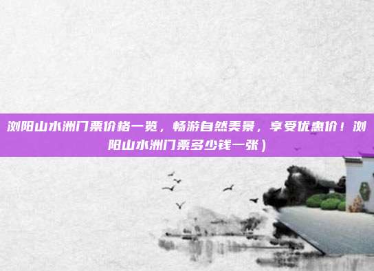 浏阳山水洲门票价格一览,畅游自然美景,享受优惠价!浏阳山水洲门票多少钱一张)