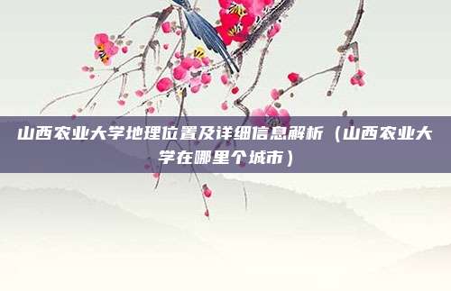 山西农业大学地理位置及详细信息解析(山西农业大学在哪里个城市)