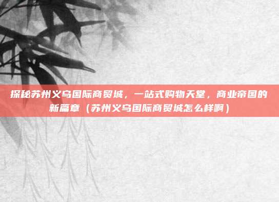 探秘苏州义乌国际商贸城,一站式购物天堂,商业帝国的新篇章(苏州义乌国际商贸城怎么样啊)