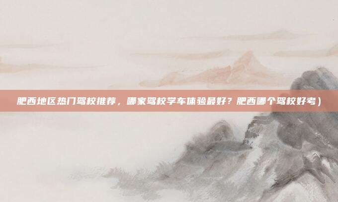 肥西地区热门驾校推荐,哪家驾校学车体验最好?肥西哪个驾校好考)