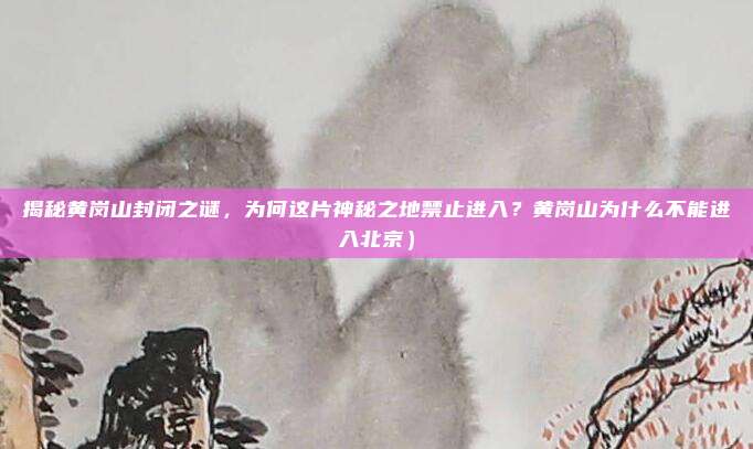 揭秘黄岗山封闭之谜,为何这片神秘之地禁止进入?黄岗山为什么不能进入北京)