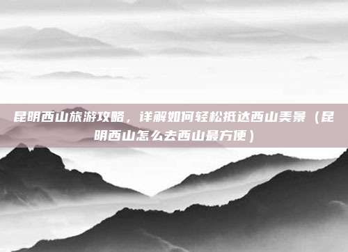 昆明西山旅游攻略,详解如何轻松抵达西山美景(昆明西山怎么去西山最方便)