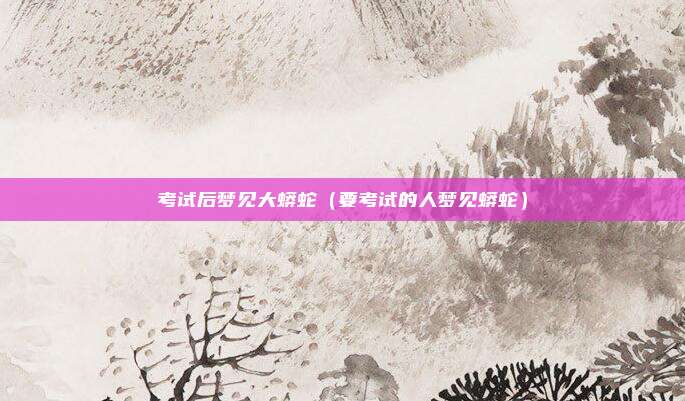 考试后梦见大蟒蛇（要考试的人梦见蟒蛇）
