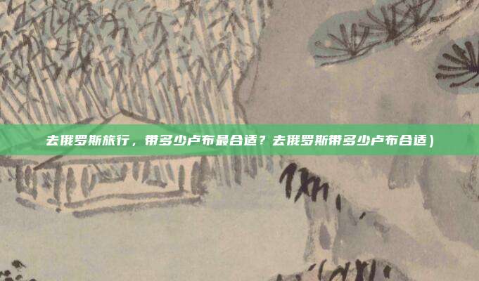 去俄罗斯旅行,带多少卢布最合适?去俄罗斯带多少卢布合适)
