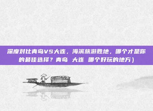 深度对比青岛VS大连,海滨旅游胜地,哪个才是你的最佳选择?青岛 大连 哪个好玩的地方)