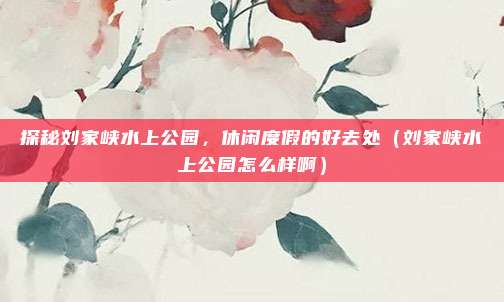 探秘刘家峡水上公园,休闲度假的好去处(刘家峡水上公园怎么样啊)