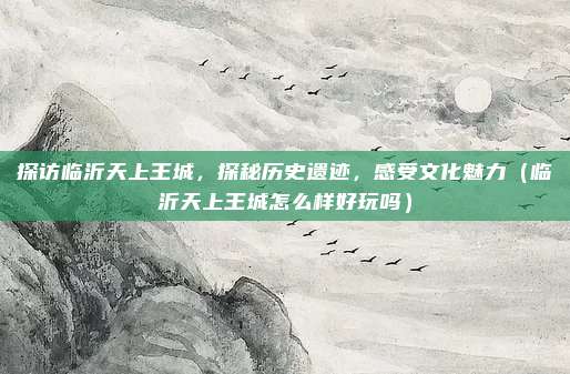 探访临沂天上王城,探秘历史遗迹,感受文化魅力(临沂天上王城怎么样好玩吗)