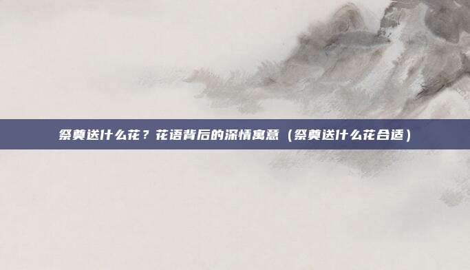 祭奠送什么花?花语背后的深情寓意(祭奠送什么花合适)