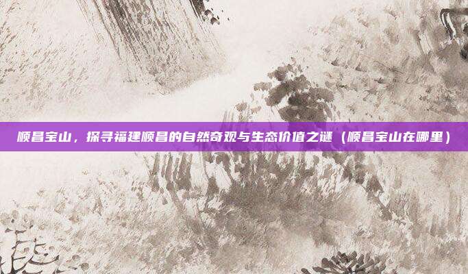 顺昌宝山,探寻福建顺昌的自然奇观与生态价值之谜(顺昌宝山在哪里)