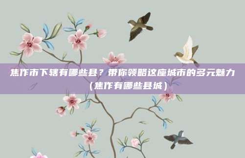 焦作市下辖有哪些县?带你领略这座城市的多元魅力(焦作有哪些县城)