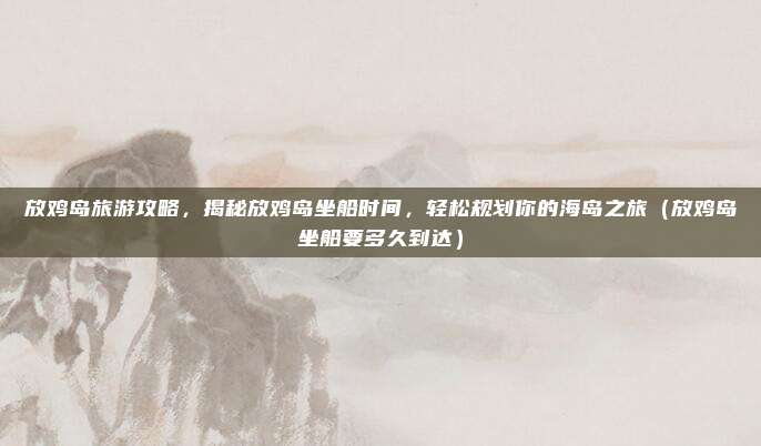 放鸡岛旅游攻略,揭秘放鸡岛坐船时间,轻松规划你的海岛之旅(放鸡岛坐船要多久到达)