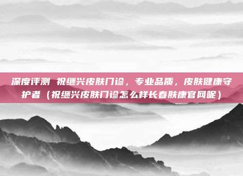 深度评测 祝继兴皮肤门诊,专业品质,皮肤健康守护者(祝继兴皮肤门诊怎么样长春肤康官网呢)