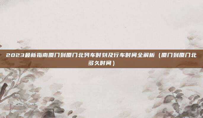 2023最新指南厦门到厦门北列车时刻及行车时间全解析(厦门到厦门北多久时间)