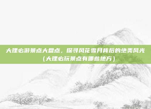大理必游景点大盘点,探寻风花雪月背后的绝美风光(大理必玩景点有哪些地方)