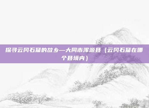 探寻云冈石窟的故乡—大同市浑源县(云冈石窟在哪个县境内)