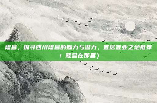 隆昌，探寻四川隆昌的魅力与潜力，宜居宜业之地推荐！隆昌在那里）