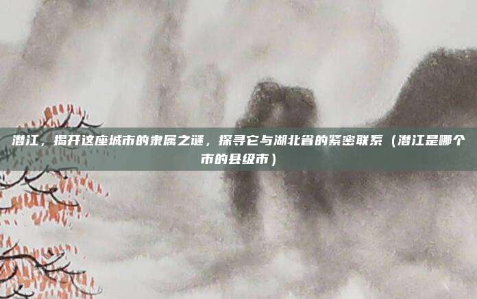 潜江,揭开这座城市的隶属之谜,探寻它与湖北省的紧密联系(潜江是哪个市的县级市)