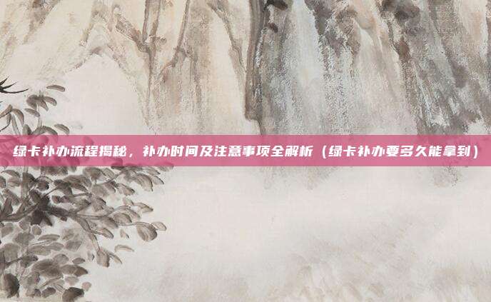 绿卡补办流程揭秘,补办时间及注意事项全解析(绿卡补办要多久能拿到)