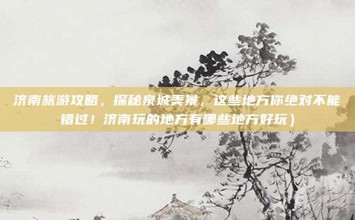济南旅游攻略,探秘泉城美景,这些地方你绝对不能错过!济南玩的地方有哪些地方好玩)