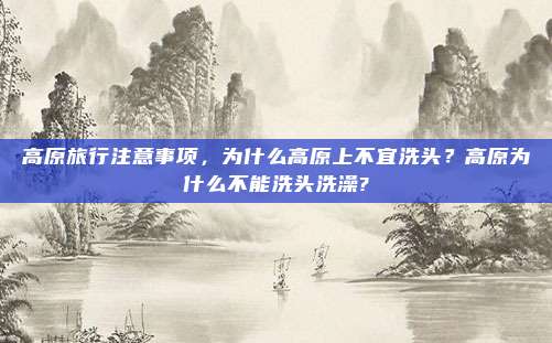 高原旅行注意事项,为什么高原上不宜洗头?高原为什么不能洗头洗澡?