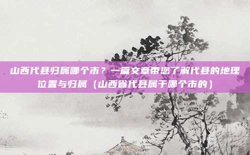 山西代县归属哪个市?一篇文章带您了解代县的地理位置与归属(山西省代县属于哪个市的)
