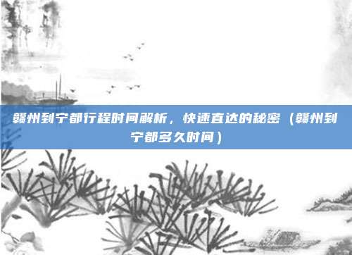 赣州到宁都行程时间解析,快速直达的秘密(赣州到宁都多久时间)