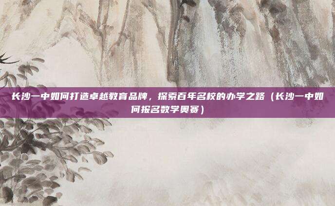 长沙一中如何打造卓越教育品牌,探索百年名校的办学之路(长沙一中如何报名数学奥赛)