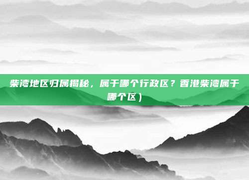 柴湾地区归属揭秘,属于哪个行政区?香港柴湾属于哪个区)