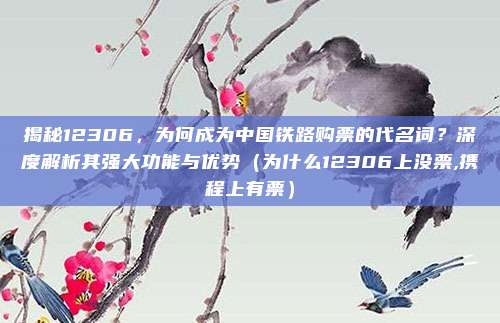 揭秘12306,为何成为中国铁路购票的代名词?深度解析其强大功能与优势(为什么12306上没票,携程上有票)