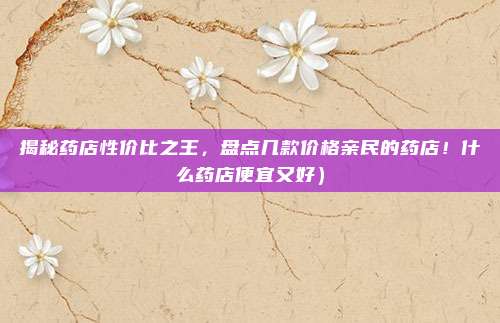 揭秘药店性价比之王,盘点几款价格亲民的药店!什么药店便宜又好)