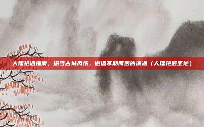 大理艳遇指南,探寻古城风情,邂逅不期而遇的浪漫(大理艳遇圣地)
