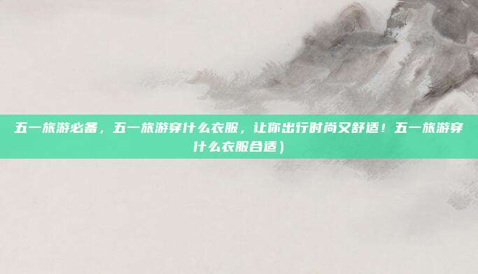 五一旅游必备,五一旅游穿什么衣服,让你出行时尚又舒适!五一旅游穿什么衣服合适)