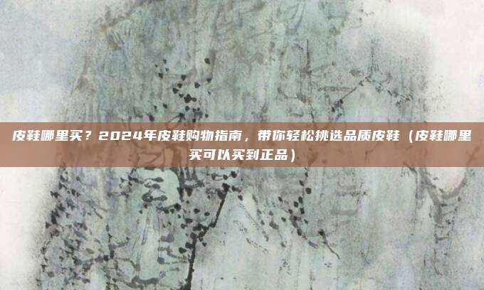 皮鞋哪里买?2024年皮鞋购物指南,带你轻松挑选品质皮鞋(皮鞋哪里买可以买到正品)