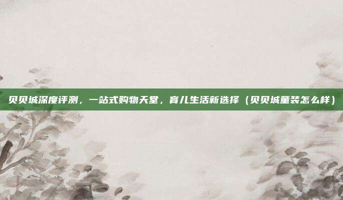 贝贝城深度评测,一站式购物天堂,育儿生活新选择(贝贝城童装怎么样)