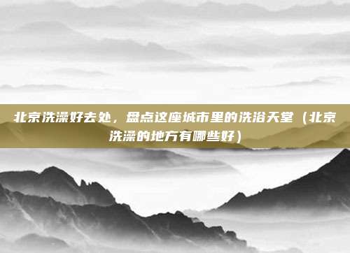 北京洗澡好去处,盘点这座城市里的洗浴天堂(北京洗澡的地方有哪些好)