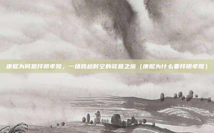 康熙为何跪拜明孝陵,一场跨越时空的敬意之旅(康熙为什么要拜明孝陵)
