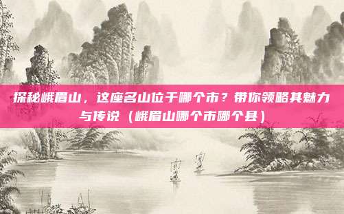 探秘峨眉山,这座名山位于哪个市?带你领略其魅力与传说(峨眉山哪个市哪个县)