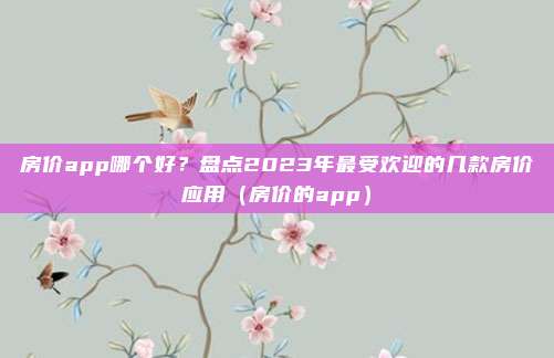 房价app哪个好?盘点2023年最受欢迎的几款房价应用(房价的app)