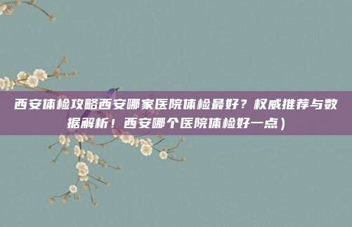 西安体检攻略西安哪家医院体检最好?权威推荐与数据解析!西安哪个医院体检好一点)