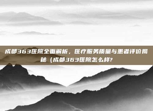 成都363医院全面解析,医疗服务质量与患者评价揭秘(成都363医院怎么样?