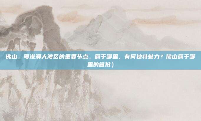 佛山,粤港澳大湾区的重要节点,属于哪里,有何独特魅力?佛山属于哪里的省份)