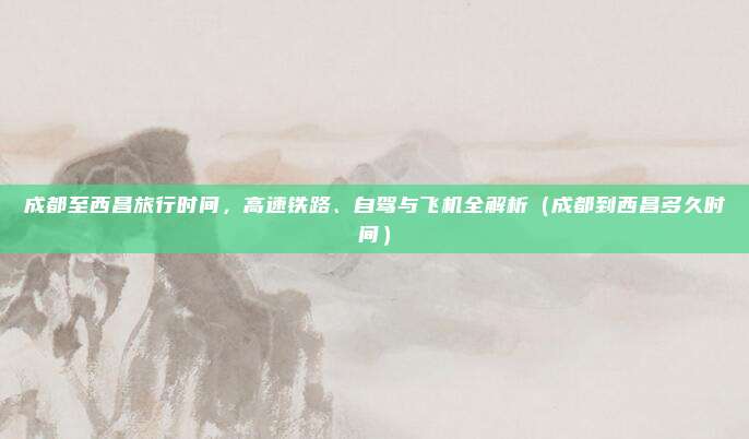 成都至西昌旅行时间,高速铁路、自驾与飞机全解析(成都到西昌多久时间)