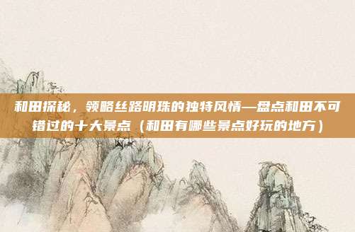 和田探秘,领略丝路明珠的独特风情—盘点和田不可错过的十大景点(和田有哪些景点好玩的地方)