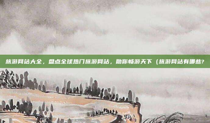 旅游网站大全,盘点全球热门旅游网站,助你畅游天下(旅游网站有哪些?