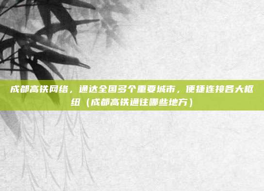 成都高铁网络,通达全国多个重要城市,便捷连接各大枢纽(成都高铁通往哪些地方)