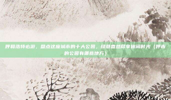 呼和浩特必游,盘点这座城市的十大公园,绿意盎然尽享休闲时光(呼市的公园有哪些地方)