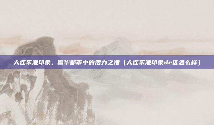 大连东港印象,繁华都市中的活力之港(大连东港印象de区怎么样)