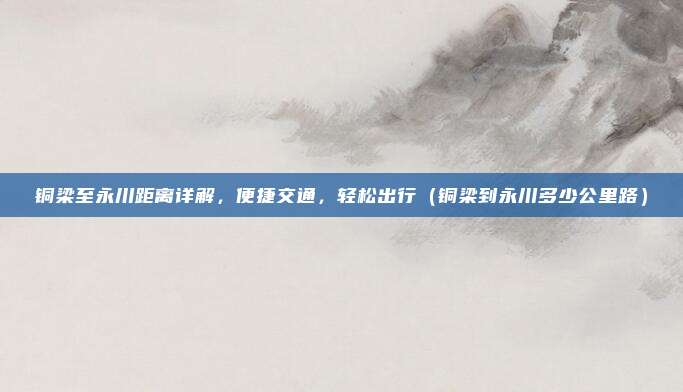 铜梁至永川距离详解,便捷交通,轻松出行(铜梁到永川多少公里路)