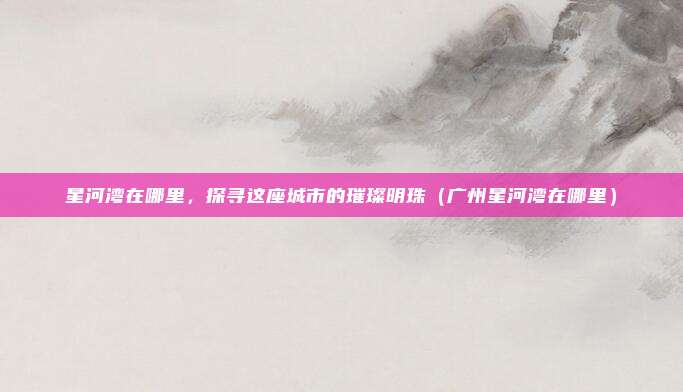 星河湾在哪里,探寻这座城市的璀璨明珠(广州星河湾在哪里)