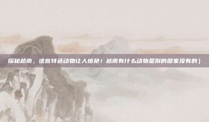 探秘越南,这些特色动物让人惊艳!越南有什么动物是别的国家没有的)